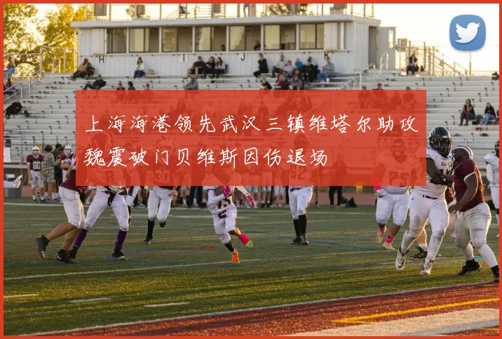 上海海港领先武汉三镇维塔尔助攻魏震破门贝维斯因伤退场