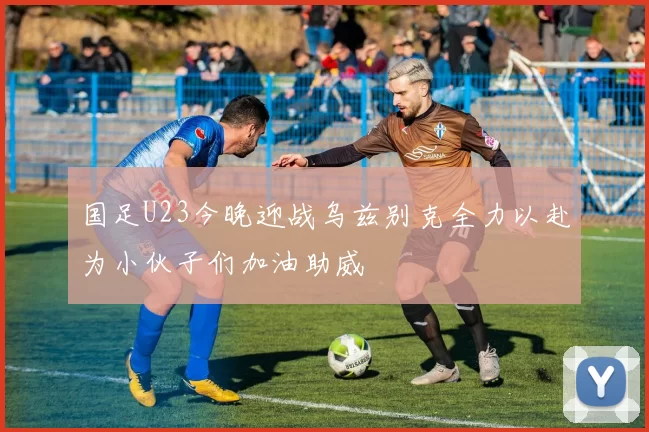 国足U23今晚迎战乌兹别克全力以赴为小伙子们加油助威