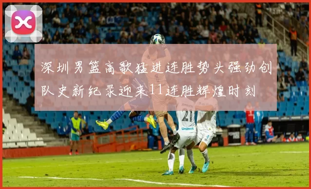 深圳男篮高歌猛进连胜势头强劲创队史新纪录迎来11连胜辉煌时刻