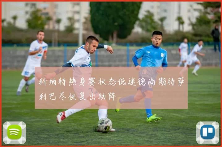 科纳特热身赛状态低迷德尚期待萨利巴尽快复出助阵