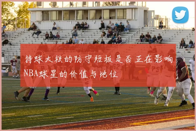 持球大核的防守短板是否正在影响NBA球星的价值与地位