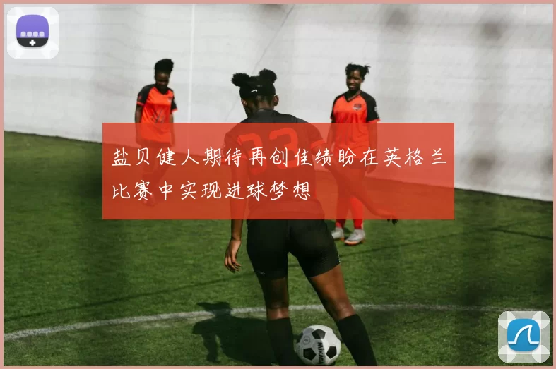 盐贝健人期待再创佳绩盼在英格兰比赛中实现进球梦想