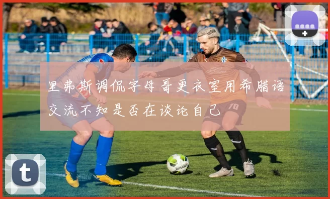里弗斯调侃字母哥更衣室用希腊语交流不知是否在谈论自己