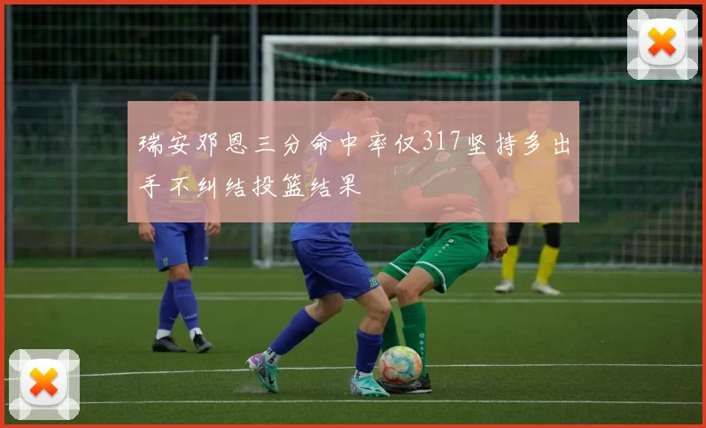 瑞安邓恩三分命中率仅317坚持多出手不纠结投篮结果