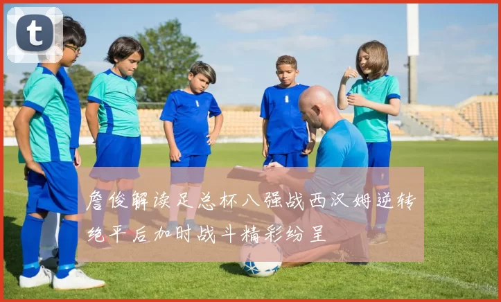 詹俊解读足总杯八强战西汉姆逆转绝平后加时战斗精彩纷呈