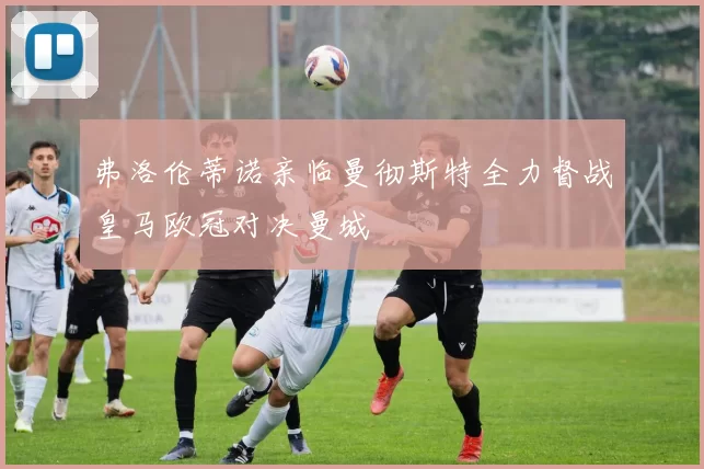 弗洛伦蒂诺亲临曼彻斯特全力督战皇马欧冠对决曼城