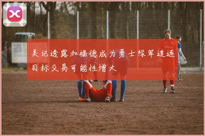 美记透露加福德成为勇士绿军追逐目标交易可能性增大