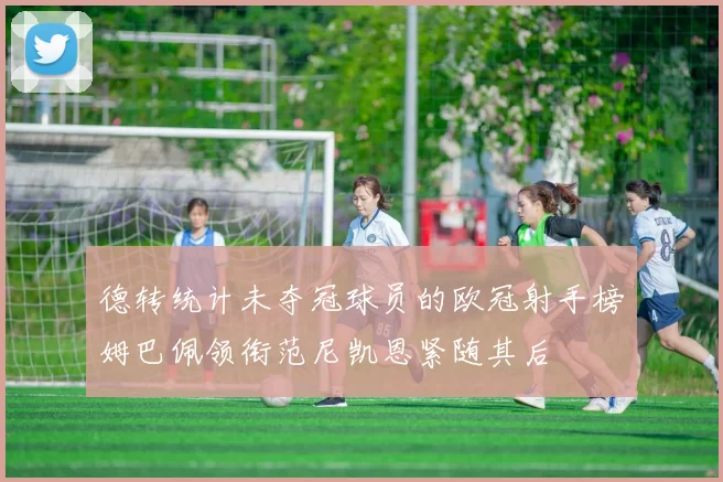 德转统计未夺冠球员的欧冠射手榜姆巴佩领衔范尼凯恩紧随其后