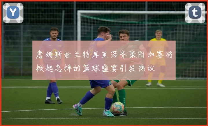 詹姆斯杜兰特库里若齐聚附加赛将掀起怎样的篮球盛宴引发热议