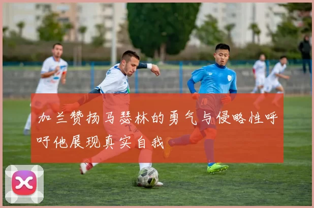 加兰赞扬马瑟林的勇气与侵略性呼吁他展现真实自我