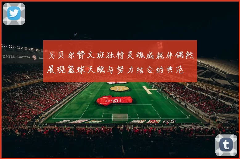 戈贝尔赞文班独特灵魂成就非偶然展现篮球天赋与努力结合的典范