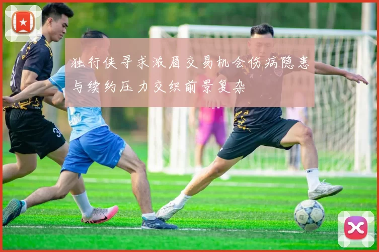 独行侠寻求浓眉交易机会伤病隐患与续约压力交织前景复杂