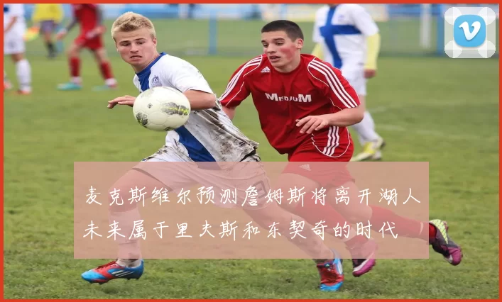 麦克斯维尔预测詹姆斯将离开湖人未来属于里夫斯和东契奇的时代