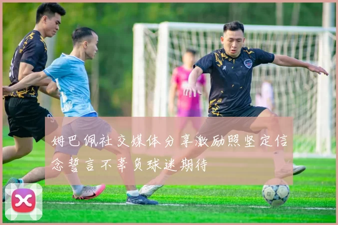 姆巴佩社交媒体分享激励照坚定信念誓言不辜负球迷期待
