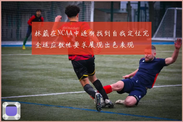 林葳在NCAA中逐渐找到自我定位完全适应教练要求展现出色表现