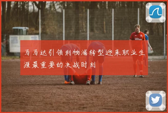 马马达引领利物浦转型迎来职业生涯最重要的决战时刻