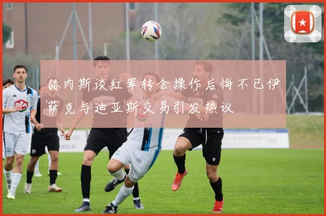 赫内斯谈红军转会操作后悔不已伊萨克与迪亚斯交易引发热议