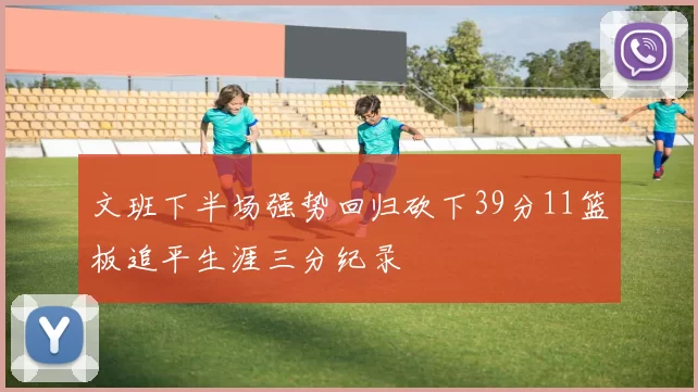 文班下半场强势回归砍下39分11篮板追平生涯三分纪录