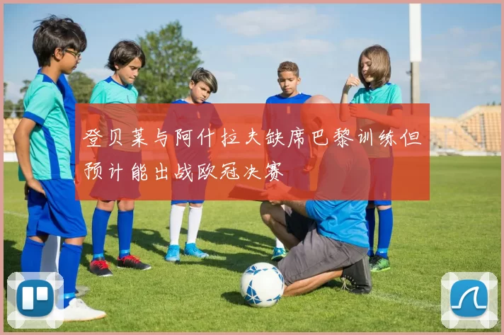 登贝莱与阿什拉夫缺席巴黎训练但预计能出战欧冠决赛