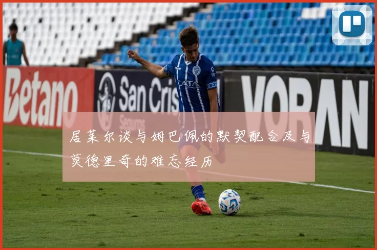 居莱尔谈与姆巴佩的默契配合及与莫德里奇的难忘经历