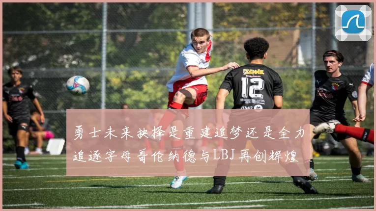 勇士未来抉择是重建追梦还是全力追逐字母哥伦纳德与LBJ再创辉煌